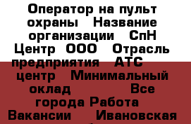 Оператор на пульт охраны › Название организации ­ СпН Центр, ООО › Отрасль предприятия ­ АТС, call-центр › Минимальный оклад ­ 18 000 - Все города Работа » Вакансии   . Ивановская обл.